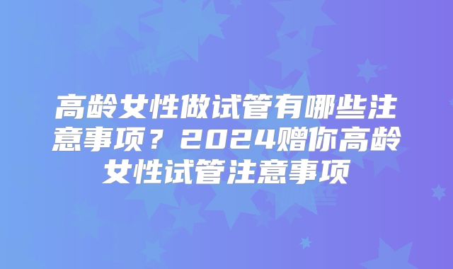 高龄女性做试管有哪些注意事项？2024赠你高龄女性试管注意事项