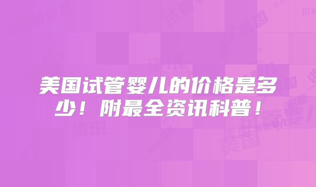 美国试管婴儿的价格是多少!附最全资讯科普!