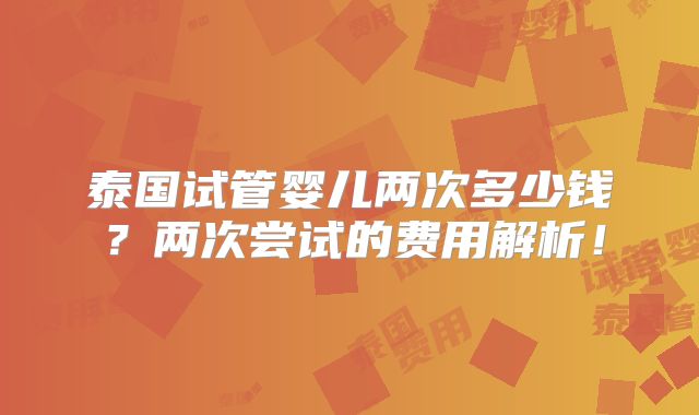 泰国试管婴儿两次多少钱?两次尝试的费用解析!