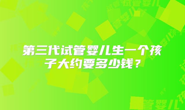 第三代试管婴儿生一个孩子大约要多少钱?