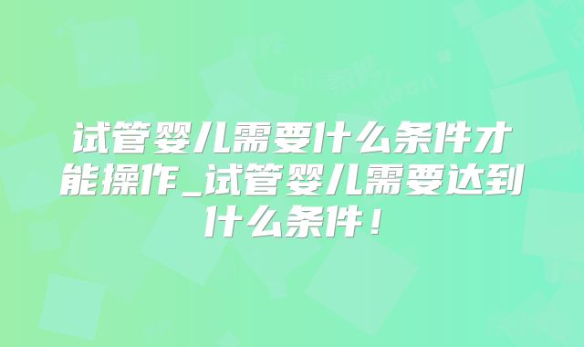 试管婴儿需要什么条件才能操作_试管婴儿需要达到什么条件!