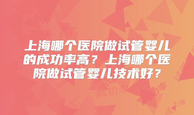 上海哪个医院做试管婴儿的成功率高?上海哪个医院做试管婴儿技术好?