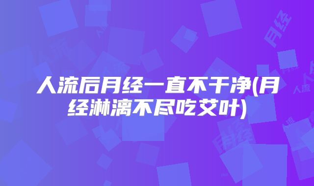 人流后月经一直不干净(月经淋漓不尽吃艾叶)