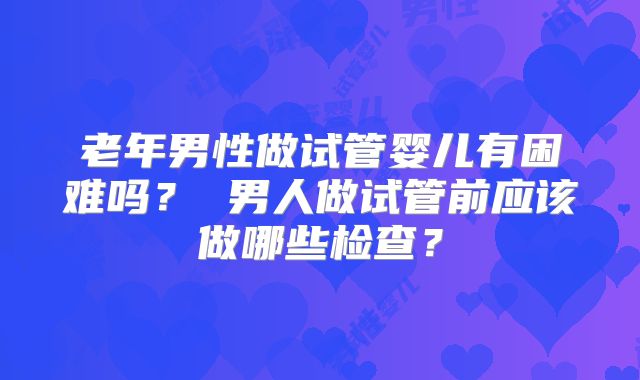 老年男性做试管婴儿有困难吗? 男人做试管前应该做哪些检查?