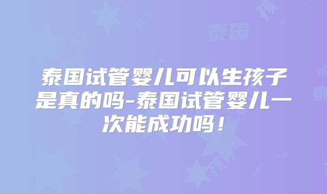 泰国试管婴儿可以生孩子是真的吗-泰国试管婴儿一次能成功吗！