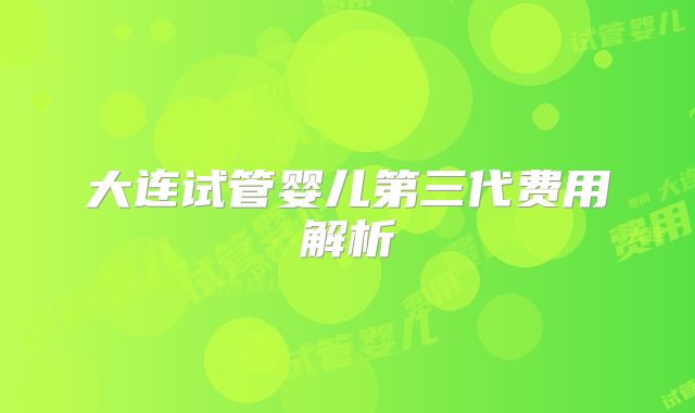 大连试管婴儿第三代费用解析
