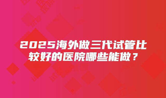 2025海外做三代试管比较好的医院哪些能做?