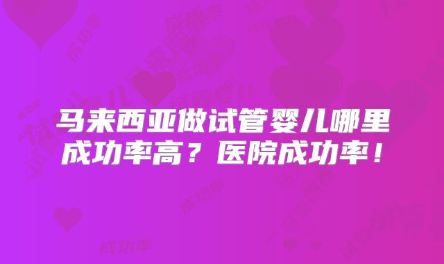 马来西亚做试管婴儿哪里成功率高?医院成功率!