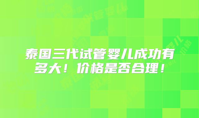 泰国三代试管婴儿成功有多大！价格是否合理！