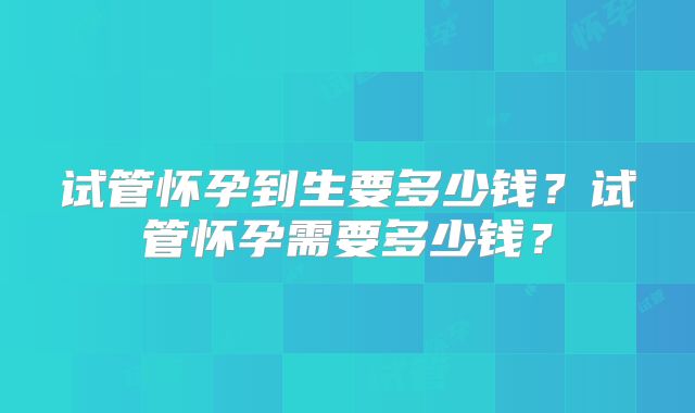 试管怀孕到生要多少钱?试管怀孕需要多少钱?