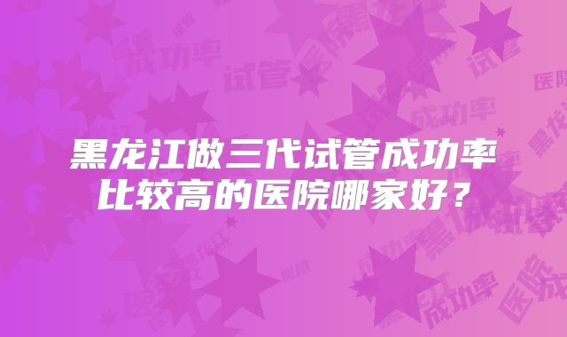 黑龙江做三代试管成功率比较高的医院哪家好？