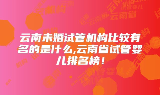 云南未婚试管机构比较有名的是什么,云南省试管婴儿排名榜!