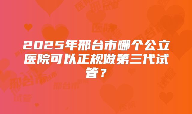 2025年邢台市哪个公立医院可以正规做第三代试管?