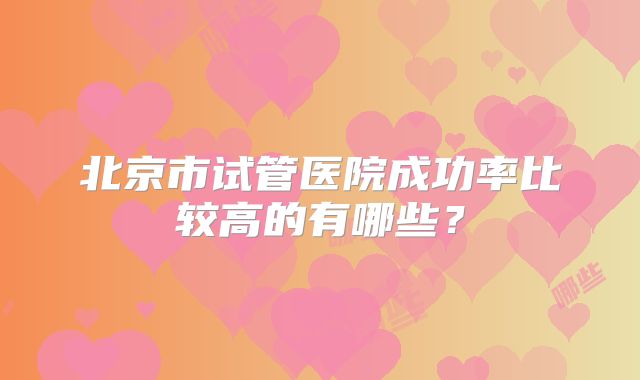 北京市试管医院成功率比较高的有哪些？