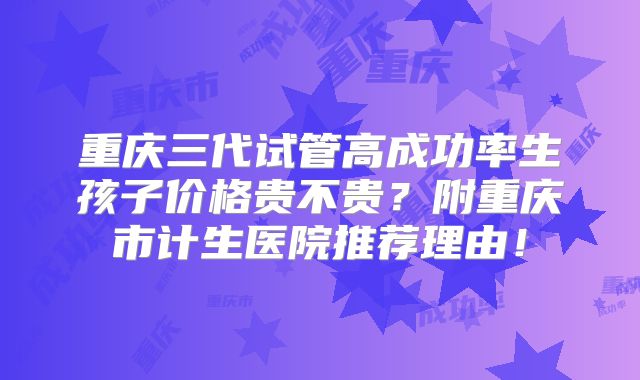 重庆三代试管高成功率生孩子价格贵不贵?附重庆市计生医院推荐理由!