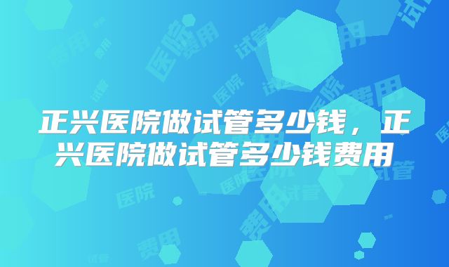 正兴医院做试管多少钱,正兴医院做试管多少钱费用