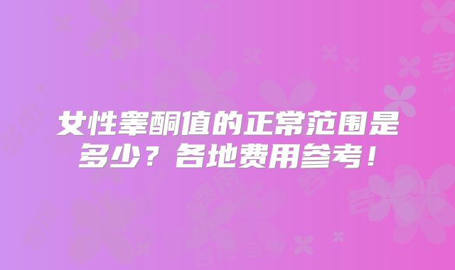 女性睾酮值的正常范围是多少?各地费用参考!