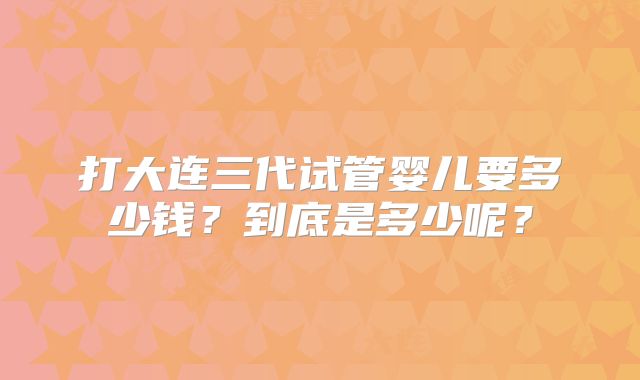 打大连三代试管婴儿要多少钱？到底是多少呢？