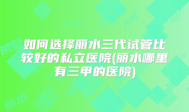 如何选择丽水三代试管比较好的私立医院(丽水哪里有三甲的医院)