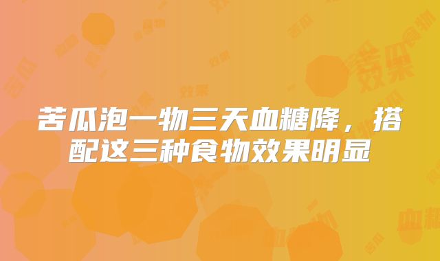 苦瓜泡一物三天血糖降,搭配这三种食物效果明显