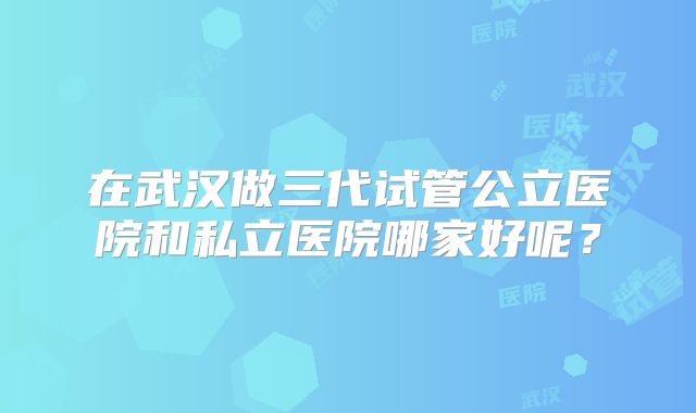 在武汉做三代试管公立医院和私立医院哪家好呢？
