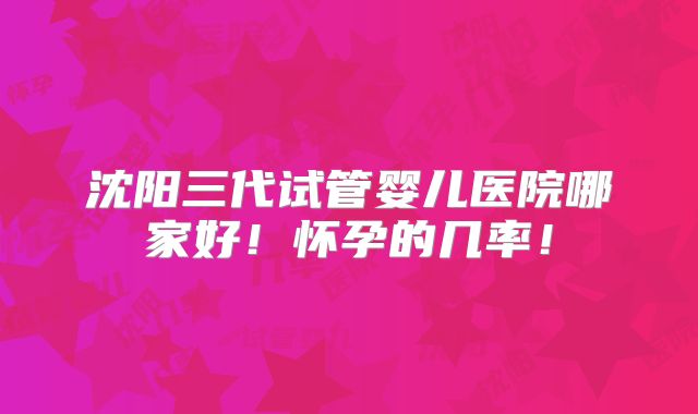 沈阳三代试管婴儿医院哪家好！怀孕的几率！