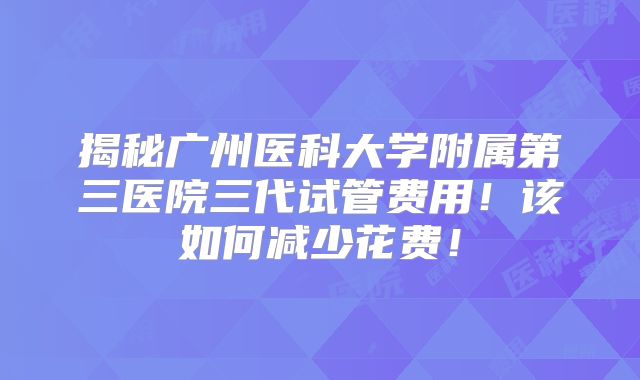 揭秘广州医科大学附属第三医院三代试管费用！该如何减少花费！