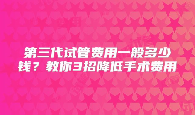 第三代试管费用一般多少钱?教你3招降低手术费用