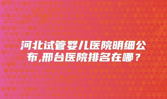 河北试管婴儿医院明细公布,邢台医院排名在哪？