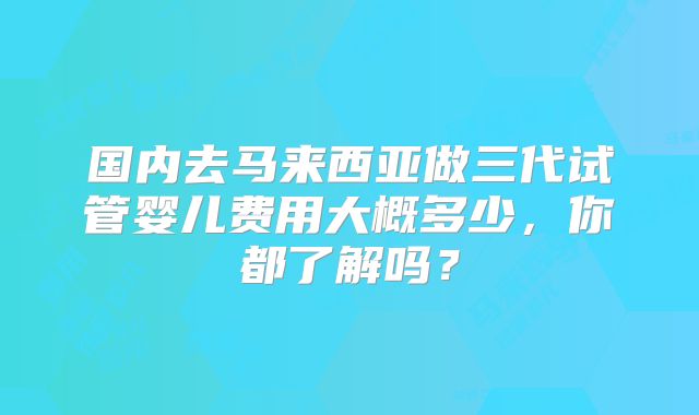 国内去马来西亚做三代试管婴儿费用大概多少,你都了解吗?