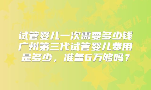 试管婴儿一次需要多少钱广州第三代试管婴儿费用是多少,准备6万够吗?