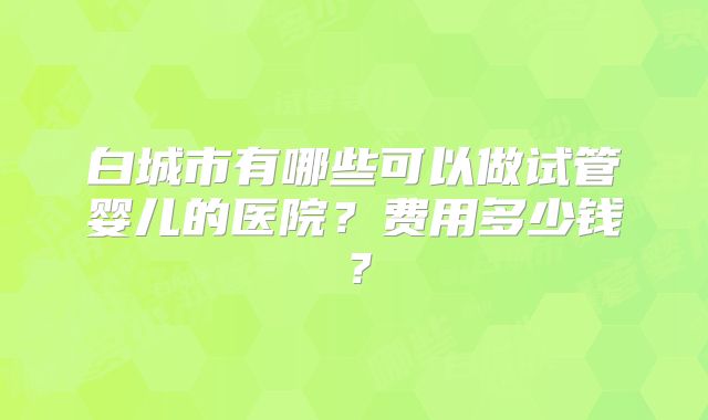 白城市有哪些可以做试管婴儿的医院?费用多少钱?