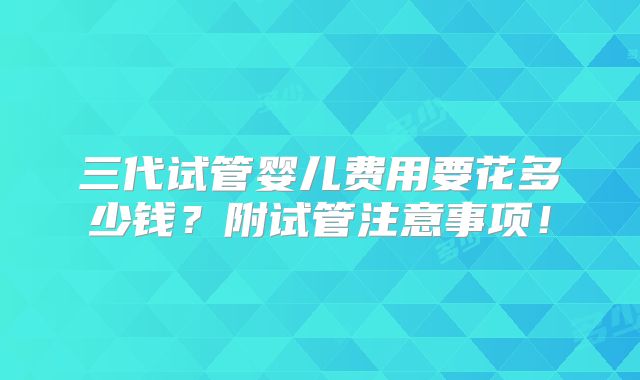 三代试管婴儿费用要花多少钱?附试管注意事项!
