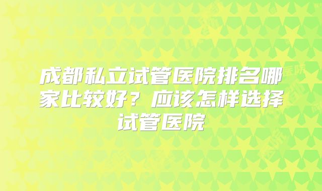 成都私立试管医院排名哪家比较好?应该怎样选择试管医院