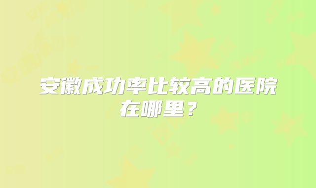安徽成功率比较高的医院在哪里?