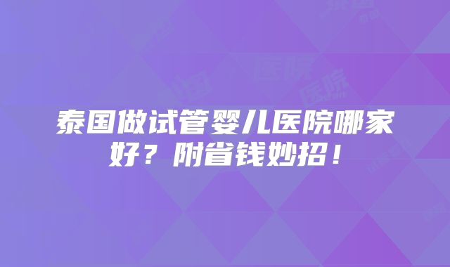 泰国做试管婴儿医院哪家好?附省钱妙招!