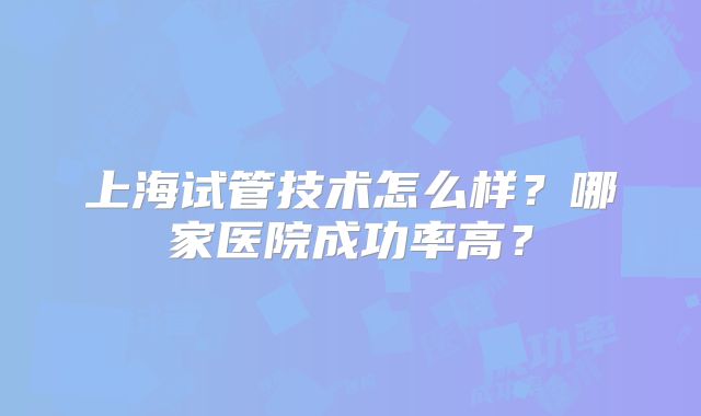 上海试管技术怎么样?哪家医院成功率高?