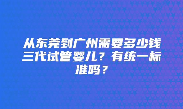从东莞到广州需要多少钱三代试管婴儿?有统一标准吗?