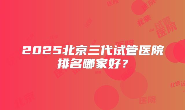 2025北京三代试管医院排名哪家好？