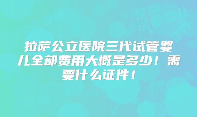 拉萨公立医院三代试管婴儿全部费用大概是多少！需要什么证件！