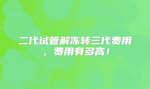 二代试管解冻转三代费用,费用有多高!