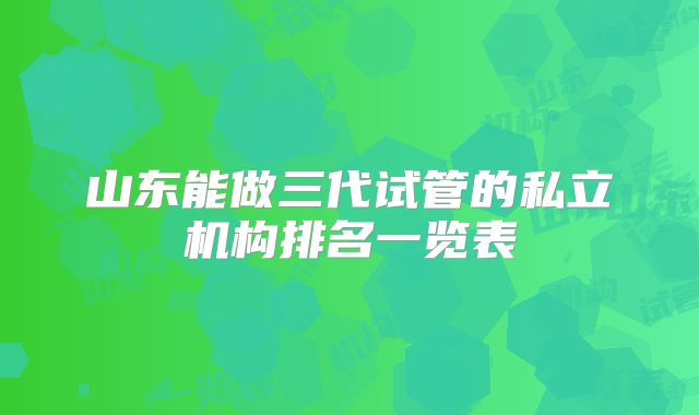 山东能做三代试管的私立机构排名一览表
