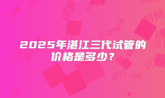 2025年湛江三代试管的价格是多少？