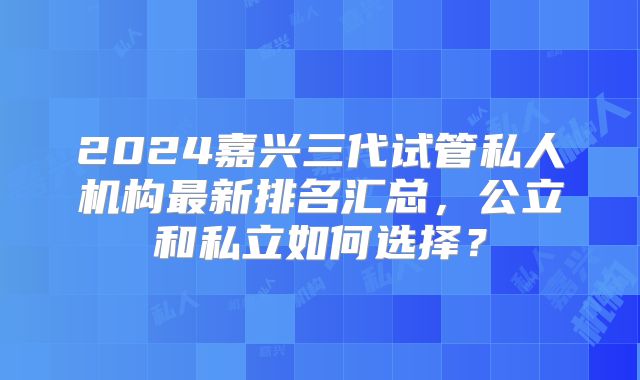 2024嘉兴三代试管私人机构最新排名汇总,公立和私立如何选择?