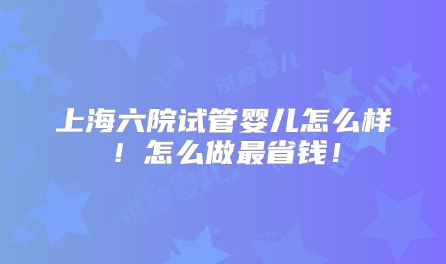 上海六院试管婴儿怎么样!怎么做最省钱!