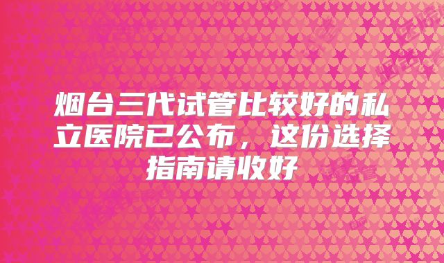烟台三代试管比较好的私立医院已公布，这份选择指南请收好