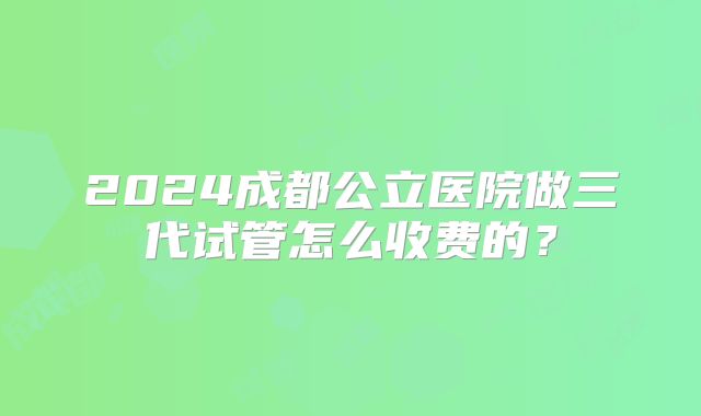 2024成都公立医院做三代试管怎么收费的？