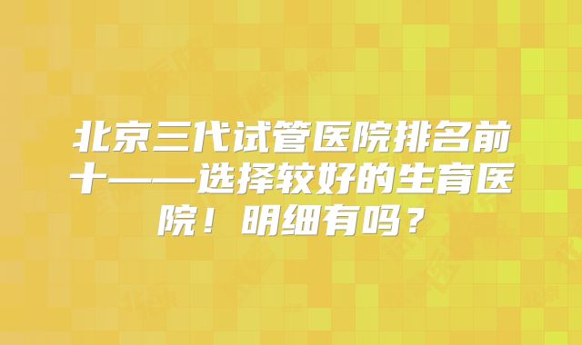 北京三代试管医院排名前十——选择较好的生育医院！明细有吗？