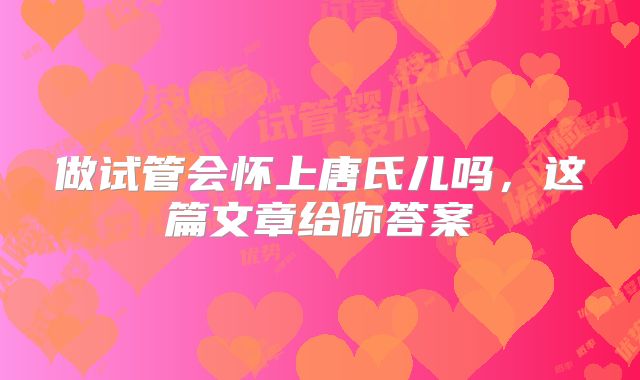 做试管会怀上唐氏儿吗,这篇文章给你答案