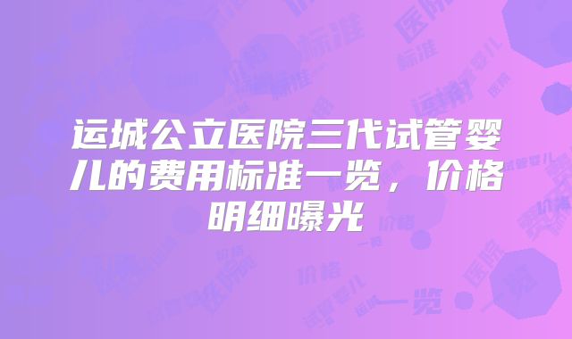 运城公立医院三代试管婴儿的费用标准一览，价格明细曝光